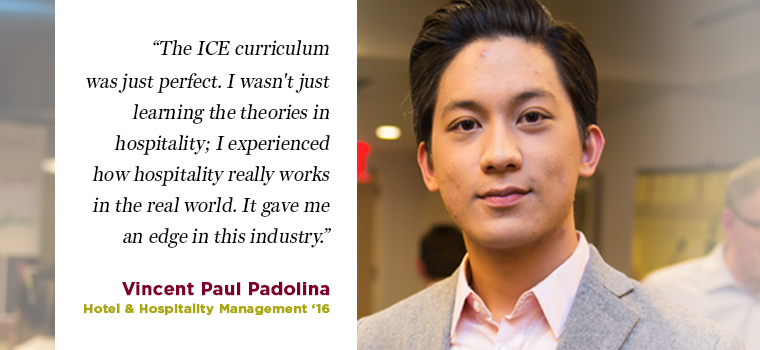 The ICE curriculum was just perfect. I wasn't just learning the theories in hospitality; I experienced how hospitality really works in the world. It gave me an edge in this industry. - Vincent Paul Padollna